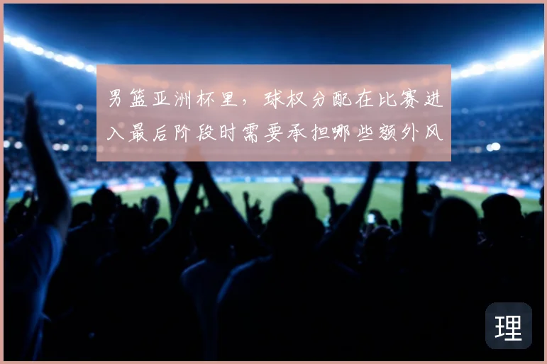 男篮亚洲杯里，球权分配在比赛进入最后阶段时需要承担哪些额外风险